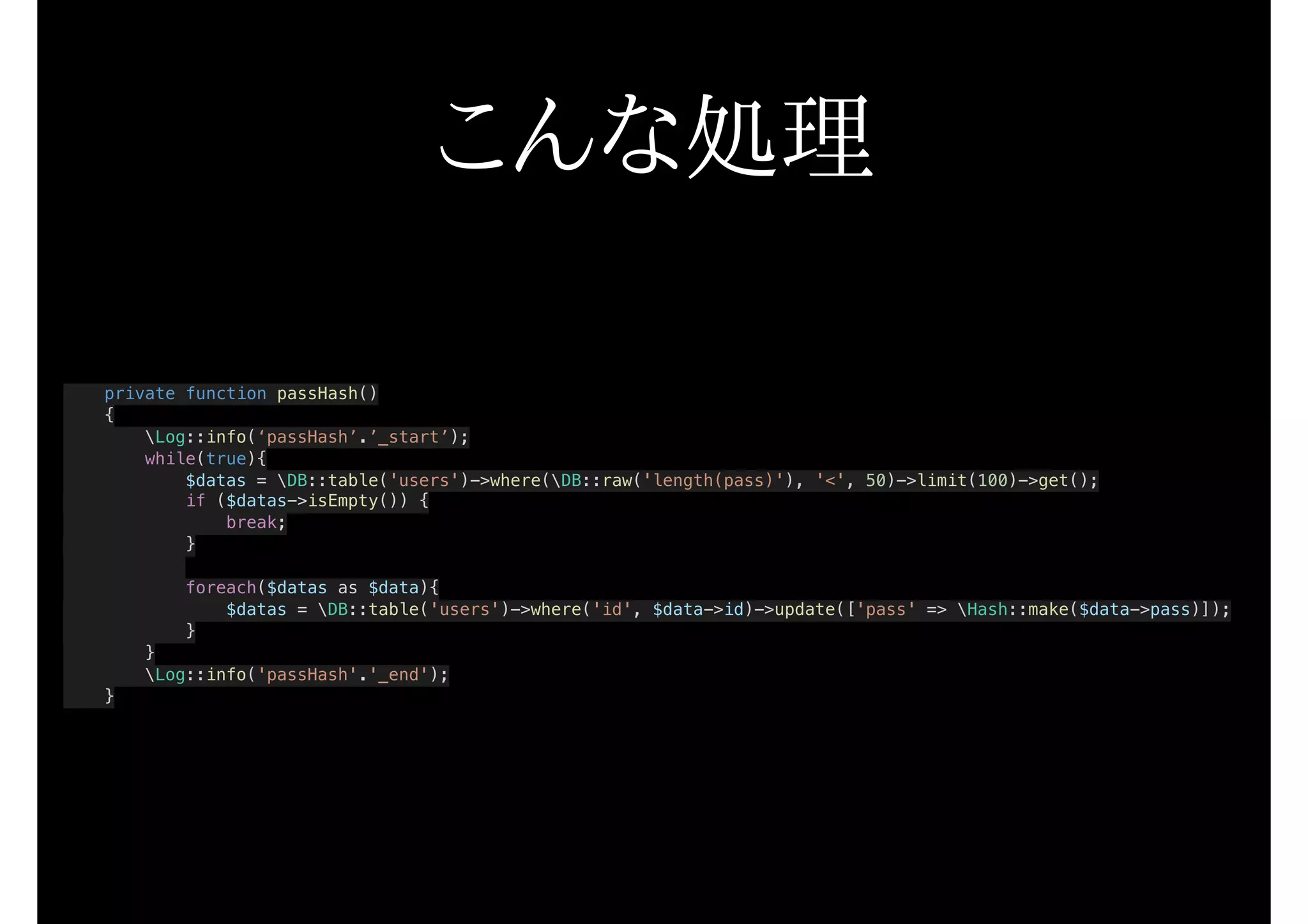 こんな処理
private function passHash()
{
Log::info(‘passHash’.’_start’);
while(true){
$datas = DB::table('users')->where(DB::raw('length(pass)'), '<', 50)->limit(100)->get();
if ($datas->isEmpty()) {
break;
}
foreach($datas as $data){
$datas = DB::table('users')->where('id', $data->id)->update(['pass' => Hash::make($data->pass)]);
}
}
Log::info('passHash'.'_end');
}
 