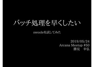 バッチ処理を早くしたい
swooleを試してみた
2019/05/24
Arcana Meetup #50
勝見　幸弘
 