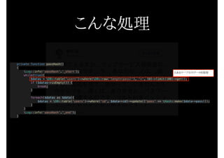 private function passHash()
{
Log::info(‘passHash’.’_start’);
while(true){
$datas = DB::table('users')->where(DB::raw('length(pass)'), '<', 50)->limit(100)->get();
if ($datas->isEmpty()) {
break;
}
foreach($datas as $data){
$datas = DB::table('users')->where('id', $data->id)->update(['pass' => Hash::make($data->pass)]);
}
}
Log::info('passHash'.'_end');
}
こんな処理
とあるテーブルのデータを取得
 