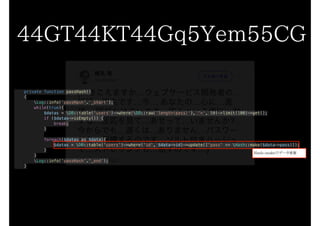private function passHash()
{
Log::info(‘passHash’.’_start’);
while(true){
$datas = DB::table('users')->where(DB::raw('length(pass)'), '<', 50)->limit(100)->get();
if ($datas->isEmpty()) {
break;
}
foreach($datas as $data){
$datas = DB::table('users')->where('id', $data->id)->update(['pass' => Hash::make($data->pass)]);
}
}
Log::info('passHash'.'_end');
}
44GT44KT44Gq5Yem55CG
Hash::makeでデータ更新
 