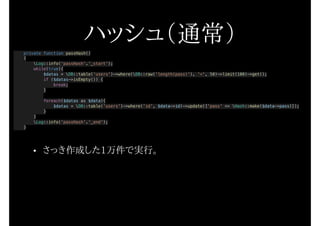 ハッシュ（通常）
private function passHash()
{
Log::info('passHash'.'_start');
while(true){
$datas = DB::table('users')->where(DB::raw('length(pass)'), '<', 50)->limit(100)->get();
if ($datas->isEmpty()) {
break;
}
foreach($datas as $data){
$datas = DB::table('users')->where('id', $data->id)->update(['pass' => Hash::make($data->pass)]);
}
}
Log::info('passHash'.'_end');
}
• さっき作成した1万件で実行。
 