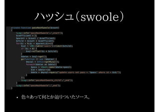 ハッシュ（swoole）
private function passHashSwoole($count)
{
Log::info('passHashSwoole'.'_start');
$coefficient = 2;
$parent = $count / $coefficient;
$child = $count * $coefficient;
for($i = 0;$i < $parent;$i++){
$sql = DB::table('users')->limit($child);
if ($i > 0) {
$sql->offset($i * $child);
}
$datas = $sql->get();
go(function () use ($datas) {
$mysql = $this->getMysql();
foreach($datas as $data){
$pass = Hash::make($data->pass);
$id = $data->id;
$data = $mysql->query("update users set pass = '$pass' where id = $id;");
}
});
Log::info('passHashSwoole_child'.'_end');
}
Log::info('passHashSwoole'.'_end');
}
• 色々あって何とか辿りついたソース。
 