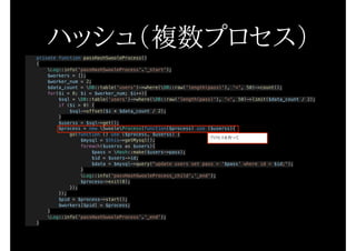 private function passHashSwooleProcess()
{
Log::info('passHashSwooleProcess'.'_start');
$workers = [];
$worker_num = 2;
$data_count = DB::table('users')->where(DB::raw('length(pass)'), '<', 50)->count();
for($i = 0; $i < $worker_num; $i++){
$sql = DB::table('users')->where(DB::raw('length(pass)'), '<', 50)->limit($data_count / 2);
if ($i > 0) {
$sql->offset($i * $data_count / 2);
}
$userss = $sql->get();
$process = new SwooleProcess(function($process) use ($userss){
go(function () use ($process, $userss) {
$mysql = $this->getMysql();
foreach($userss as $users){
$pass = Hash::make($users->pass);
$id = $users->id;
$data = $mysql->query("update users set pass = '$pass' where id = $id;");
}
Log::info('passHashSwooleProcess_child'.'_end');
$process->exit(0);
});
});
$pid = $process->start();
$workers[$pid] = $process;
}
Log::info('passHashSwooleProcess'.'_end');
}
ハッシュ（複数プロセス）
プロセスを作って
 