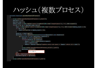 ハッシュ（複数プロセス）private function passHashSwooleProcess()
{
Log::info('passHashSwooleProcess'.'_start');
$workers = [];
$worker_num = 2;
$data_count = DB::table('users')->where(DB::raw('length(pass)'), '<', 50)->count();
for($i = 0; $i < $worker_num; $i++){
$sql = DB::table('users')->where(DB::raw('length(pass)'), '<', 50)->limit($data_count / 2);
if ($i > 0) {
$sql->offset($i * $data_count / 2);
}
$userss = $sql->get();
$process = new SwooleProcess(function($process) use ($userss){
go(function () use ($process, $userss) {
$mysql = $this->getMysql();
foreach($userss as $users){
$pass = Hash::make($users->pass);
$id = $users->id;
$data = $mysql->query("update users set pass = '$pass' where id = $id;");
}
Log::info('passHashSwooleProcess_child'.'_end');
$process->exit(0);
});
});
$pid = $process->start();
$workers[$pid] = $process;
}
Log::info('passHashSwooleProcess'.'_end');
}
プロセス動かす。
 