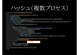 private function passHashSwooleProcess()
{
Log::info('passHashSwooleProcess'.'_start');
$workers = [];
$worker_num = 2;
$data_count = DB::table('users')->where(DB::raw('length(pass)'), '<', 50)->count();
for($i = 0; $i < $worker_num; $i++){
$sql = DB::table('users')->where(DB::raw('length(pass)'), '<', 50)->limit($data_count / 2);
if ($i > 0) {
$sql->offset($i * $data_count / 2);
}
$userss = $sql->get();
$process = new SwooleProcess(function($process) use ($userss){
go(function () use ($process, $userss) {
$mysql = $this->getMysql();
foreach($userss as $users){
$pass = Hash::make($users->pass);
$id = $users->id;
$data = $mysql->query("update users set pass = '$pass' where id = $id;");
}
Log::info('passHashSwooleProcess_child'.'_end');
$process->exit(0);
});
});
$pid = $process->start();
$workers[$pid] = $process;
}
Log::info('passHashSwooleProcess'.'_end');
}
ハッシュ（複数プロセス）
終わったら殺す。
 