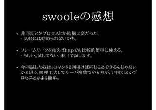 • 非同期とかプロセスとか結構大変だった。 
- 気軽には勧められないかも。
• フレームワークを使えばhttpでも比較的簡単に使える。 
- らしい。試してない。来世で試します。
• 今回試した奴は、コマンド2回叩けば同じことできるんじゃない
かと思う。処理工夫してサーバ複数でやる方が、非同期とかプ
ロセスとかより簡単。
swooleの感想
 