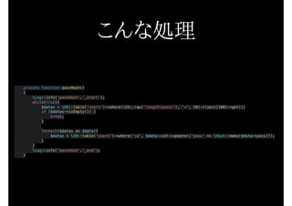 こんな処理
private function passHash()
{
Log::info(‘passHash’.’_start’);
while(true){
$datas = DB::table('users')->where(DB::raw('length(pass)'), '<', 50)->limit(100)->get();
if ($datas->isEmpty()) {
break;
}
foreach($datas as $data){
$datas = DB::table('users')->where('id', $data->id)->update(['pass' => Hash::make($data->pass)]);
}
}
Log::info('passHash'.'_end');
}
 