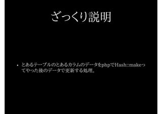 ざっくり説明
• とあるテーブルのとあるカラムのデータをphpでHash::makeっ
てやった後のデータで更新する処理。
 