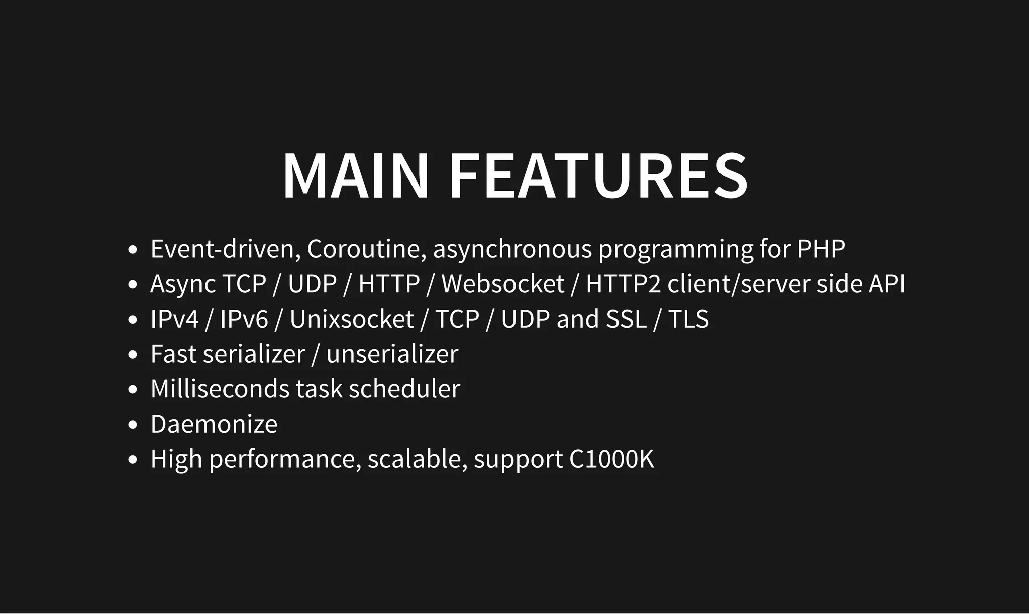 MAIN FEATURES
MAIN FEATURES
Event-driven, Coroutine, asynchronous programming for PHP
Async TCP / UDP / HTTP / Websocket / HTTP2 client/server side API
IPv4 / IPv6 / Unixsocket / TCP / UDP and SSL / TLS
Fast serializer / unserializer
Milliseconds task scheduler
Daemonize
High performance, scalable, support C1000K
 