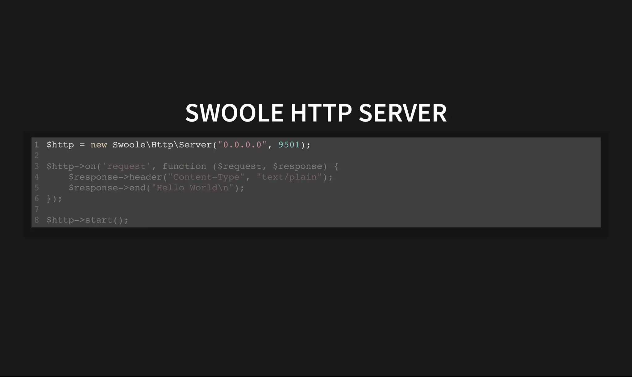 SWOOLE HTTP SERVER
SWOOLE HTTP SERVER
$http = new SwooleHttpServer("0.0.0.0", 9501);
1
2
$http->on('request', function ($request, $response) {
3
$response->header("Content-Type", "text/plain");
4
$response->end("Hello Worldn");
5
});
6
7
$http->start();
8
 