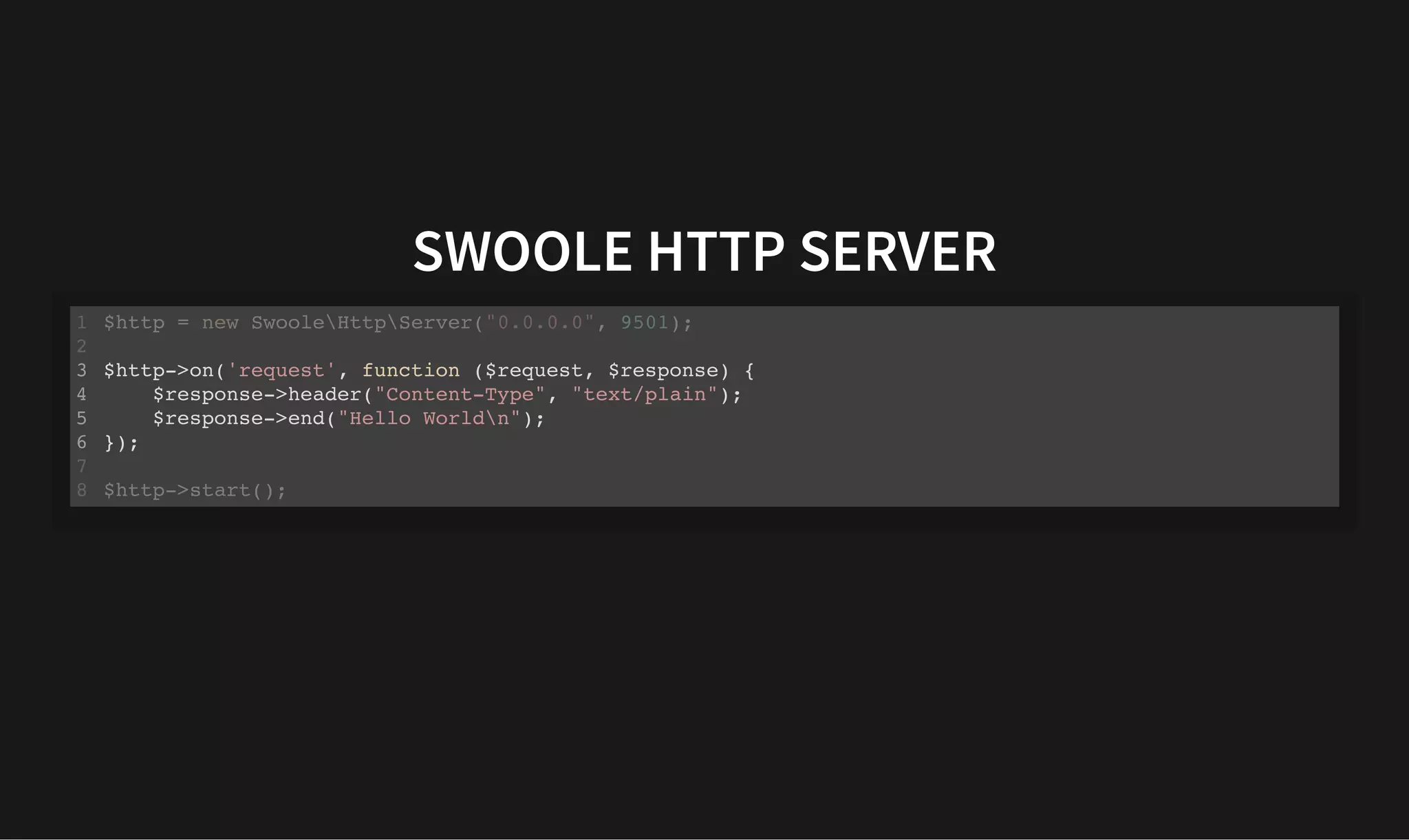 SWOOLE HTTP SERVER
SWOOLE HTTP SERVER
$http = new SwooleHttpServer("0.0.0.0", 9501);
1
2
$http->on('request', function ($request, $response) {
3
$response->header("Content-Type", "text/plain");
4
$response->end("Hello Worldn");
5
});
6
7
$http->start();
8
$http->on('request', function ($request, $response) {
$response->header("Content-Type", "text/plain");
$response->end("Hello Worldn");
});
$http = new SwooleHttpServer("0.0.0.0", 9501);
1
2
3
4
5
6
7
$http->start();
8
 