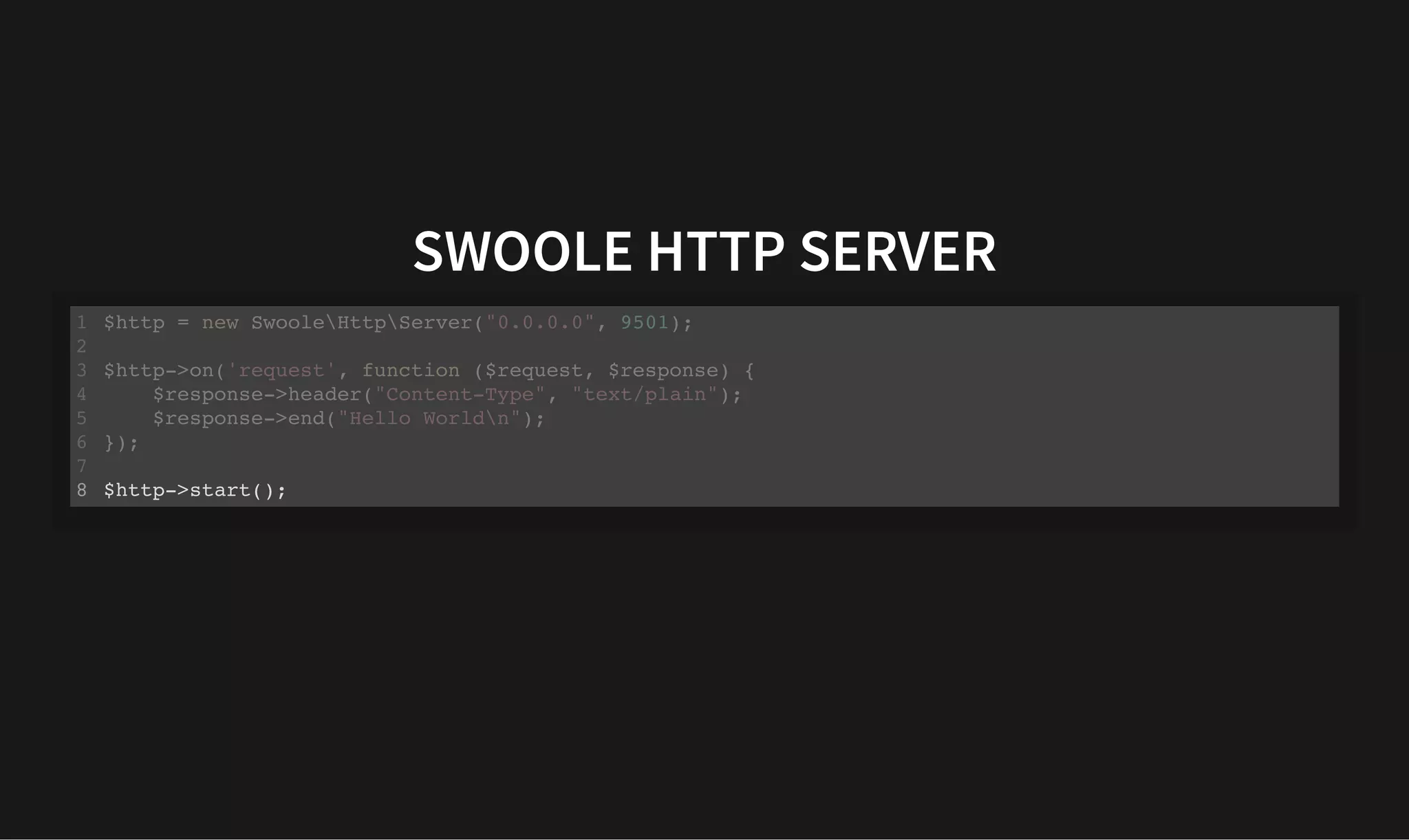 SWOOLE HTTP SERVER
SWOOLE HTTP SERVER
$http = new SwooleHttpServer("0.0.0.0", 9501);
1
2
$http->on('request', function ($request, $response) {
3
$response->header("Content-Type", "text/plain");
4
$response->end("Hello Worldn");
5
});
6
7
$http->start();
8
$http->on('request', function ($request, $response) {
$response->header("Content-Type", "text/plain");
$response->end("Hello Worldn");
});
$http = new SwooleHttpServer("0.0.0.0", 9501);
1
2
3
4
5
6
7
$http->start();
8 $http->start();
$http = new SwooleHttpServer("0.0.0.0", 9501);
1
2
$http->on('request', function ($request, $response) {
3
$response->header("Content-Type", "text/plain");
4
$response->end("Hello Worldn");
5
});
6
7
8
 