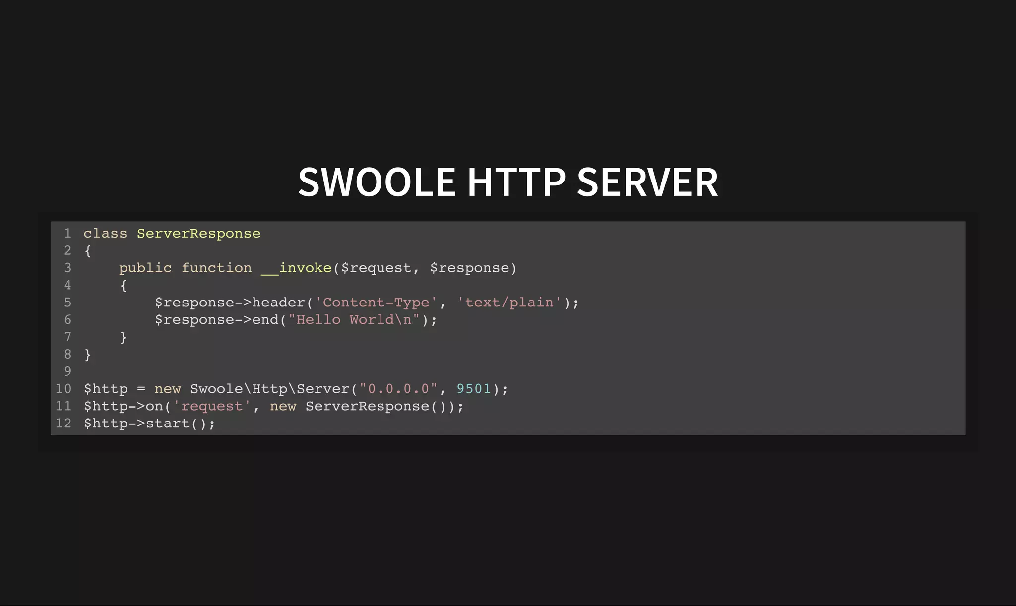 SWOOLE HTTP SERVER
SWOOLE HTTP SERVER
class ServerResponse
{
public function __invoke($request, $response)
{
$response->header('Content-Type', 'text/plain');
$response->end("Hello Worldn");
}
}
$http = new SwooleHttpServer("0.0.0.0", 9501);
$http->on('request', new ServerResponse());
$http->start();
1
2
3
4
5
6
7
8
9
10
11
12
 