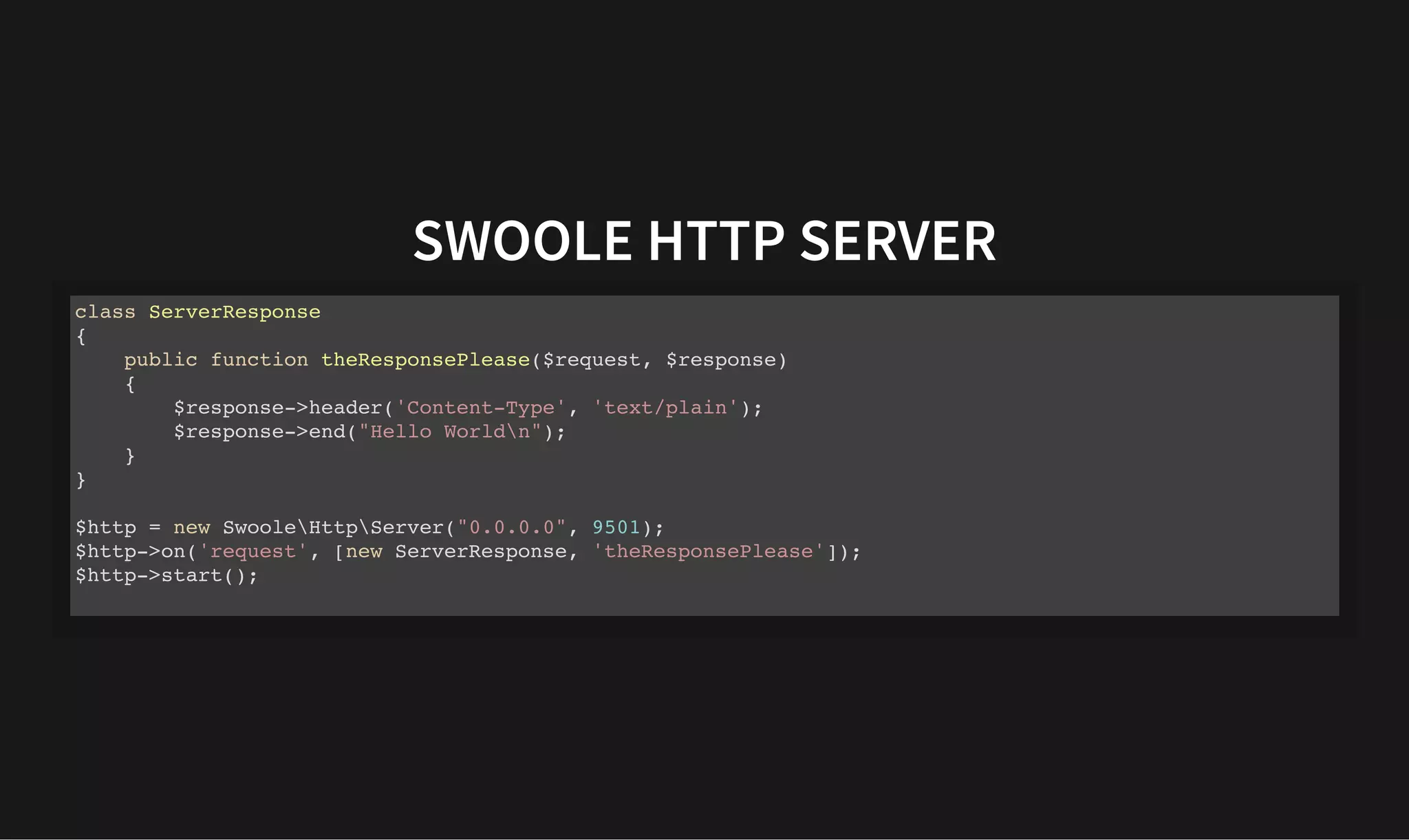 SWOOLE HTTP SERVER
SWOOLE HTTP SERVER
class ServerResponse
{
public function theResponsePlease($request, $response)
{
$response->header('Content-Type', 'text/plain');
$response->end("Hello Worldn");
}
}
$http = new SwooleHttpServer("0.0.0.0", 9501);
$http->on('request', [new ServerResponse, 'theResponsePlease']);
$http->start();
 