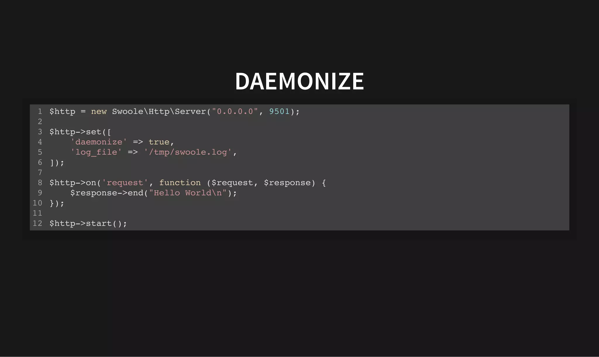 DAEMONIZE
DAEMONIZE
$http = new SwooleHttpServer("0.0.0.0", 9501);
$http->set([
'daemonize' => true,
'log_file' => '/tmp/swoole.log',
]);
$http->on('request', function ($request, $response) {
$response->end("Hello Worldn");
});
$http->start();
1
2
3
4
5
6
7
8
9
10
11
12
 