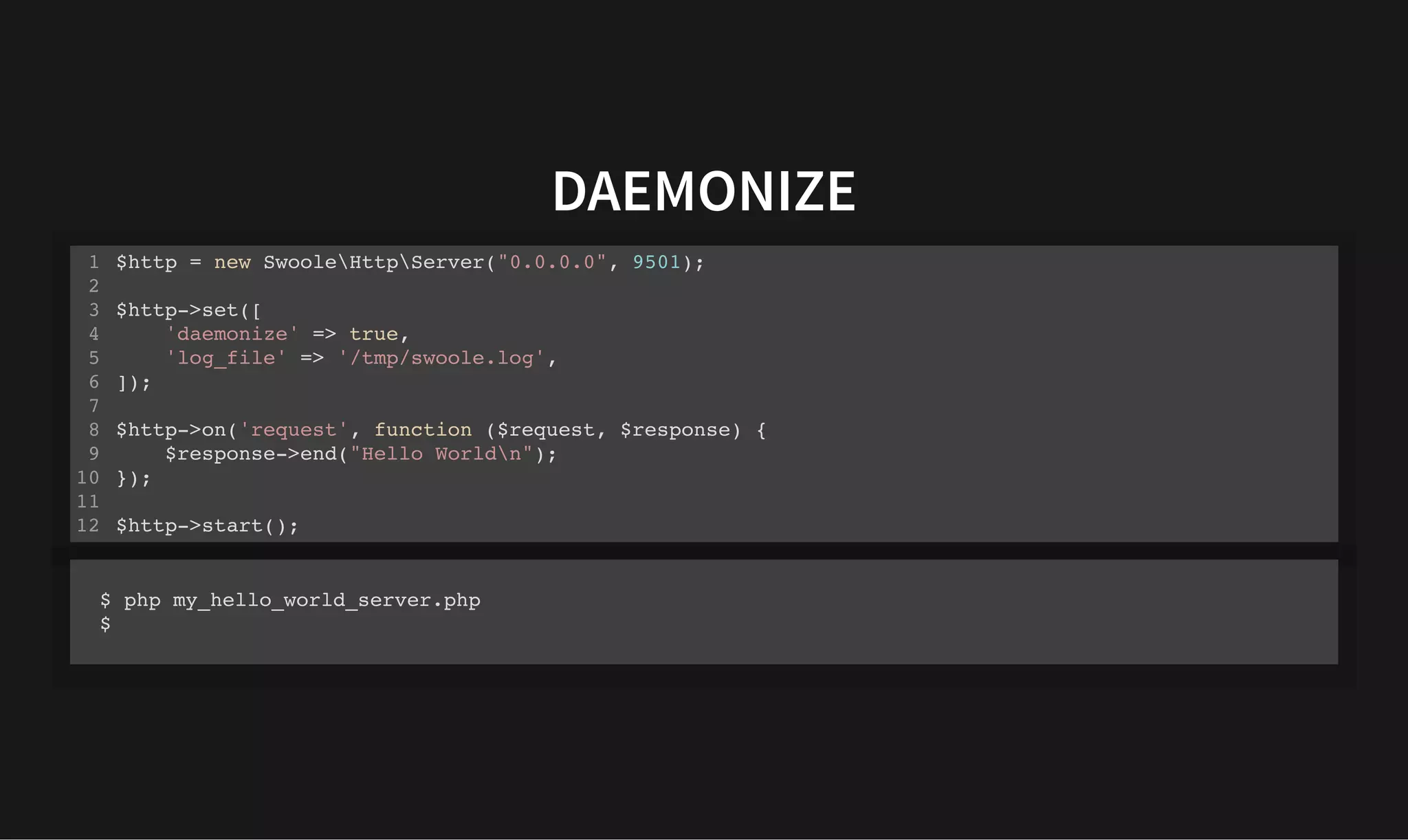 DAEMONIZE
DAEMONIZE
$http = new SwooleHttpServer("0.0.0.0", 9501);
$http->set([
'daemonize' => true,
'log_file' => '/tmp/swoole.log',
]);
$http->on('request', function ($request, $response) {
$response->end("Hello Worldn");
});
$http->start();
1
2
3
4
5
6
7
8
9
10
11
12
$ php my_hello_world_server.php
$
 