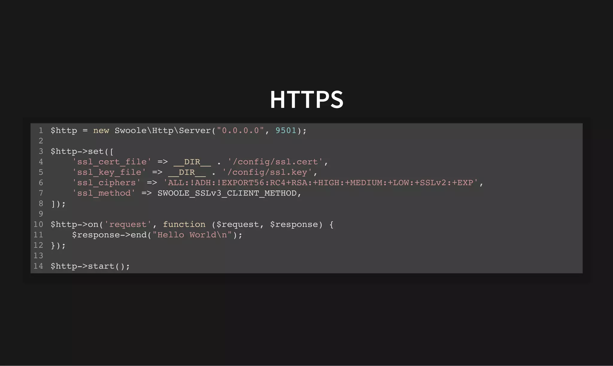 HTTPS
HTTPS
$http = new SwooleHttpServer("0.0.0.0", 9501);
$http->set([
'ssl_cert_file' => __DIR__ . '/config/ssl.cert',
'ssl_key_file' => __DIR__ . '/config/ssl.key',
'ssl_ciphers' => 'ALL:!ADH:!EXPORT56:RC4+RSA:+HIGH:+MEDIUM:+LOW:+SSLv2:+EXP',
'ssl_method' => SWOOLE_SSLv3_CLIENT_METHOD,
]);
$http->on('request', function ($request, $response) {
$response->end("Hello Worldn");
});
$http->start();
1
2
3
4
5
6
7
8
9
10
11
12
13
14
 