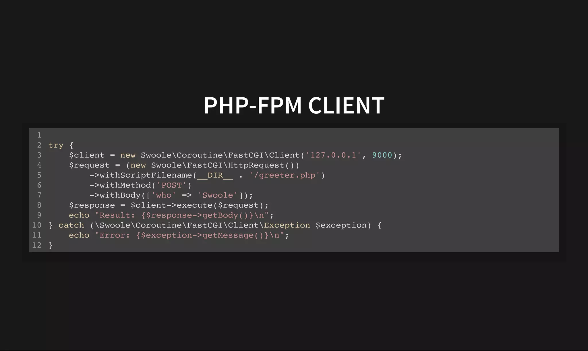 PHP-FPM CLIENT
PHP-FPM CLIENT
try {
$client = new SwooleCoroutineFastCGIClient('127.0.0.1', 9000);
$request = (new SwooleFastCGIHttpRequest())
->withScriptFilename(__DIR__ . '/greeter.php')
->withMethod('POST')
->withBody(['who' => 'Swoole']);
$response = $client->execute($request);
echo "Result: {$response->getBody()}n";
} catch (SwooleCoroutineFastCGIClientException $exception) {
echo "Error: {$exception->getMessage()}n";
}
1
2
3
4
5
6
7
8
9
10
11
12
 