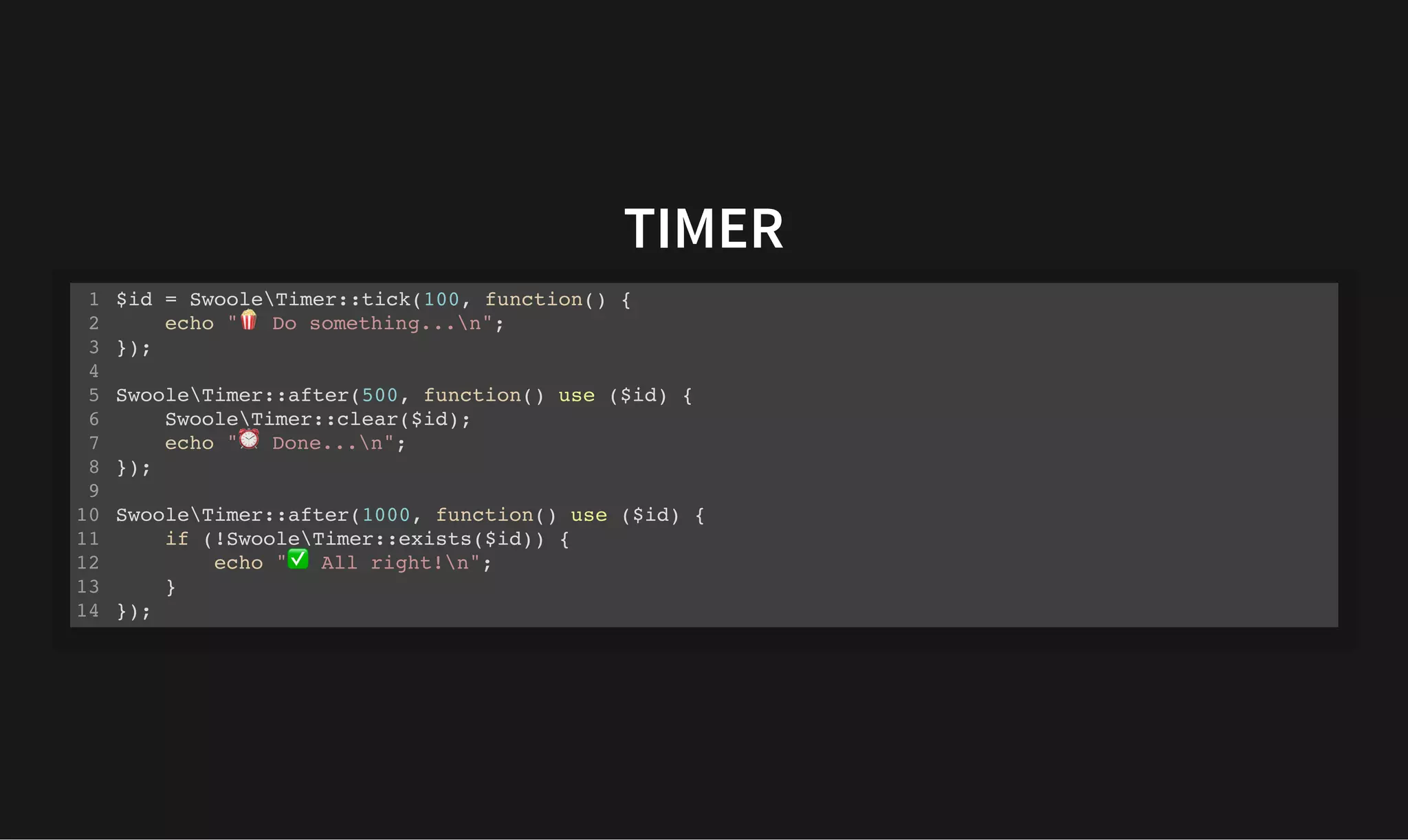 TIMER
TIMER
$id = SwooleTimer::tick(100, function() {
echo " Do something...n";
});
SwooleTimer::after(500, function() use ($id) {
SwooleTimer::clear($id);
echo " Done...n";
});
SwooleTimer::after(1000, function() use ($id) {
if (!SwooleTimer::exists($id)) {
echo " All right!n";
}
});
1
2
3
4
5
6
7
8
9
10
11
12
13
14
 