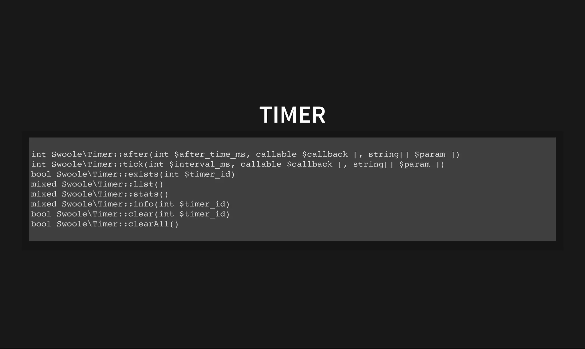 TIMER
TIMER
int SwooleTimer::after(int $after_time_ms, callable $callback [, string[] $param ])
int SwooleTimer::tick(int $interval_ms, callable $callback [, string[] $param ])
bool SwooleTimer::exists(int $timer_id)
mixed SwooleTimer::list()
mixed SwooleTimer::stats()
mixed SwooleTimer::info(int $timer_id)
bool SwooleTimer::clear(int $timer_id)
bool SwooleTimer::clearAll()
 