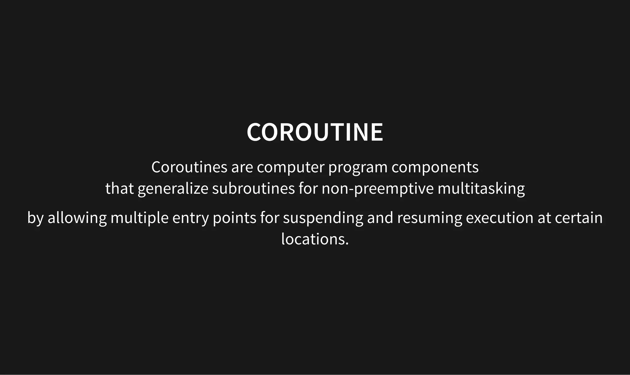 COROUTINE
COROUTINE
Coroutines are computer program components
that generalize subroutines for non-preemptive multitasking
by allowing multiple entry points for suspending and resuming execution at certain
locations.
 