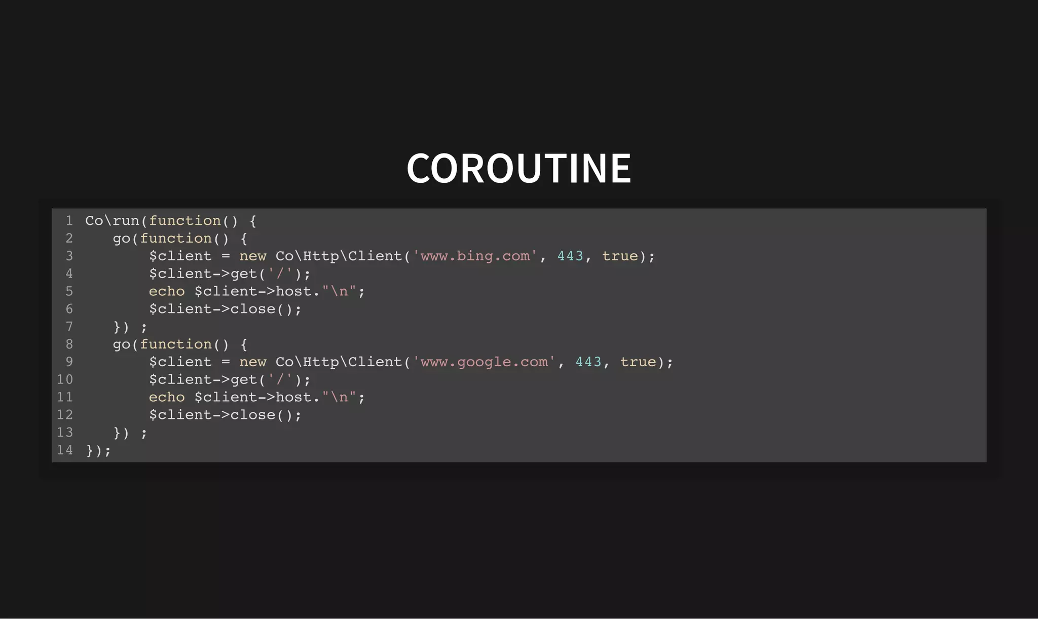 COROUTINE
COROUTINE
Corun(function() {
go(function() {
$client = new CoHttpClient('www.bing.com', 443, true);
$client->get('/');
echo $client->host."n";
$client->close();
}) ;
go(function() {
$client = new CoHttpClient('www.google.com', 443, true);
$client->get('/');
echo $client->host."n";
$client->close();
}) ;
});
1
2
3
4
5
6
7
8
9
10
11
12
13
14
 