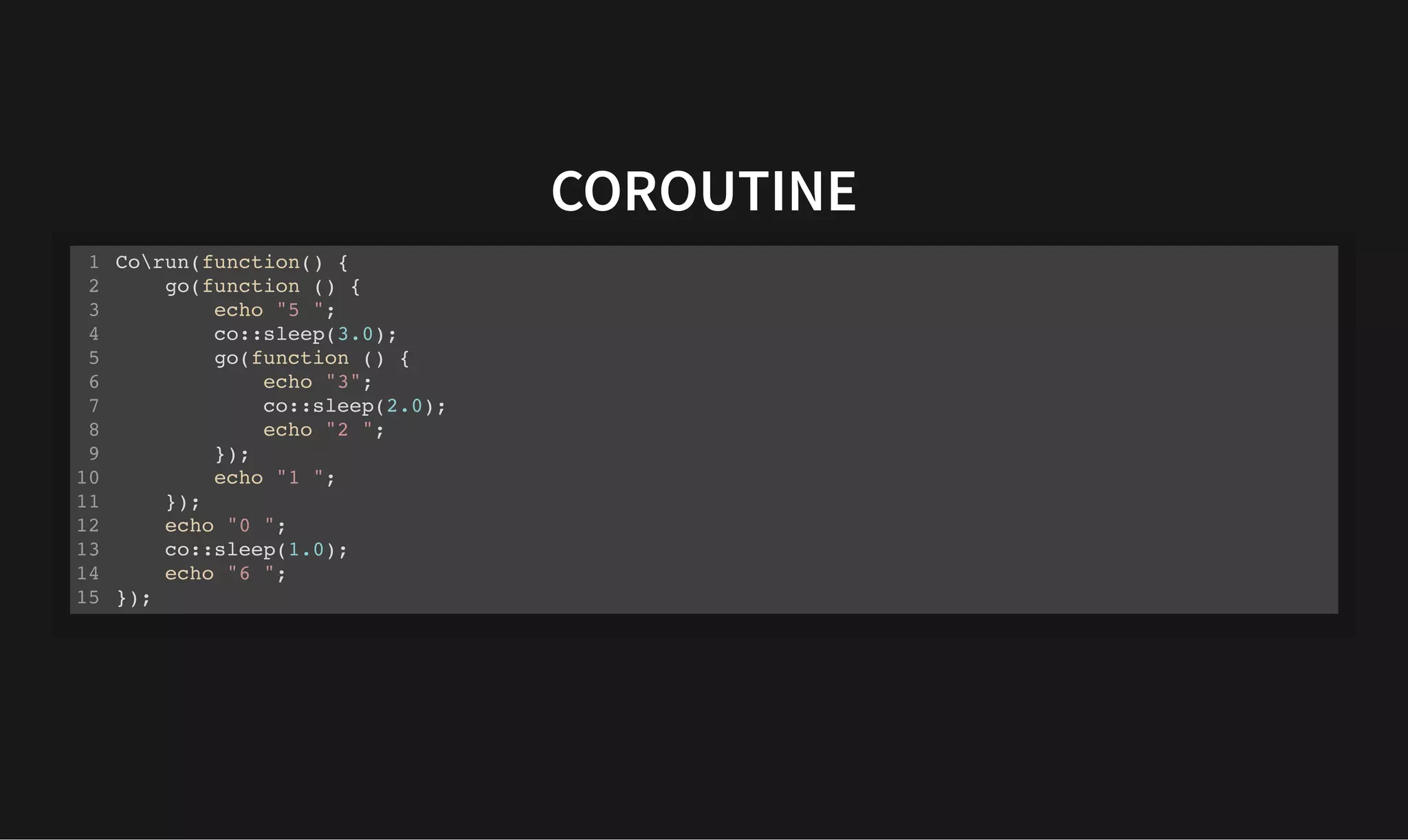 COROUTINE
COROUTINE
Corun(function() {
go(function () {
echo "5 ";
co::sleep(3.0);
go(function () {
echo "3";
co::sleep(2.0);
echo "2 ";
});
echo "1 ";
});
echo "0 ";
co::sleep(1.0);
echo "6 ";
});
1
2
3
4
5
6
7
8
9
10
11
12
13
14
15
 