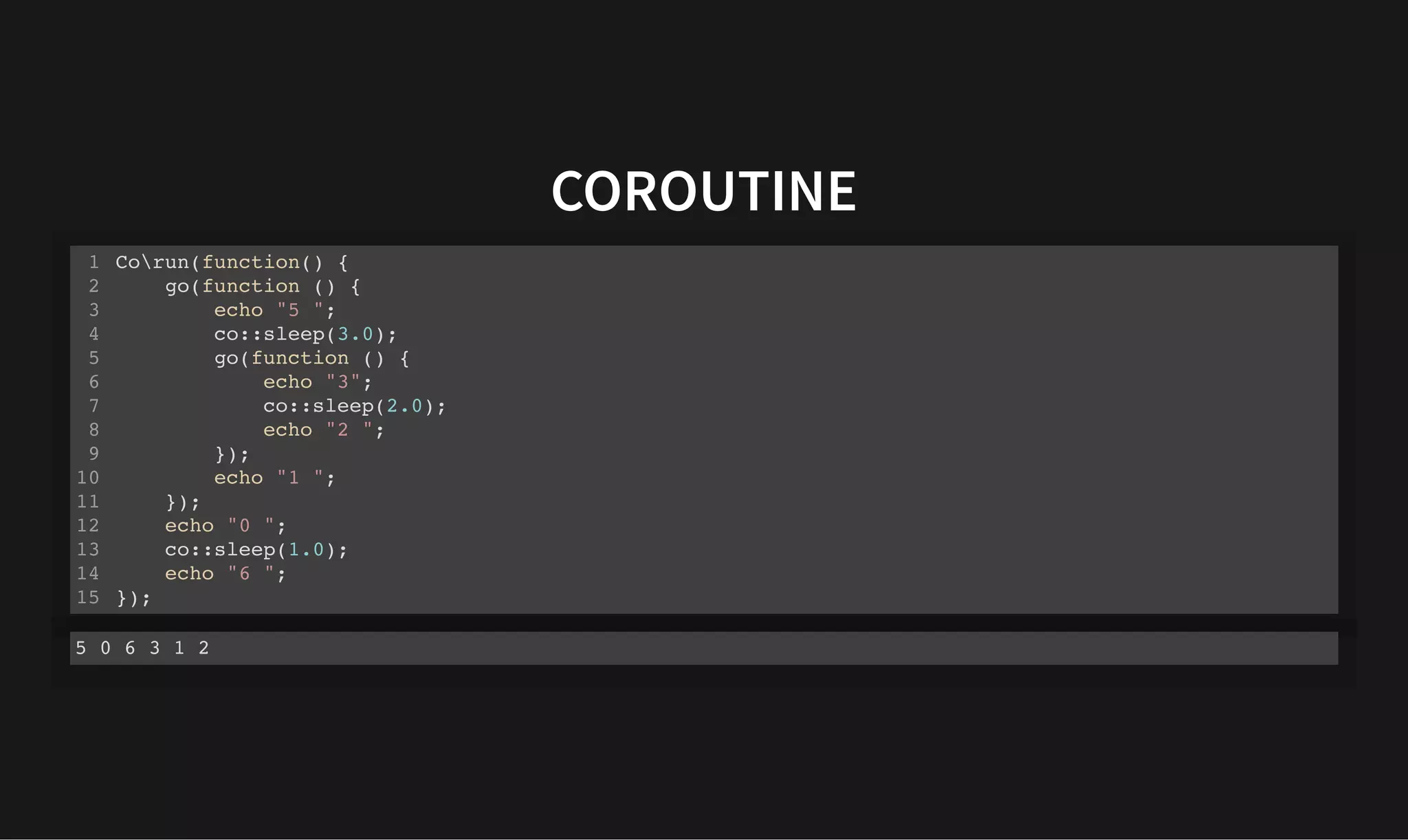 COROUTINE
COROUTINE
Corun(function() {
go(function () {
echo "5 ";
co::sleep(3.0);
go(function () {
echo "3";
co::sleep(2.0);
echo "2 ";
});
echo "1 ";
});
echo "0 ";
co::sleep(1.0);
echo "6 ";
});
1
2
3
4
5
6
7
8
9
10
11
12
13
14
15
5 0 6 3 1 2
 