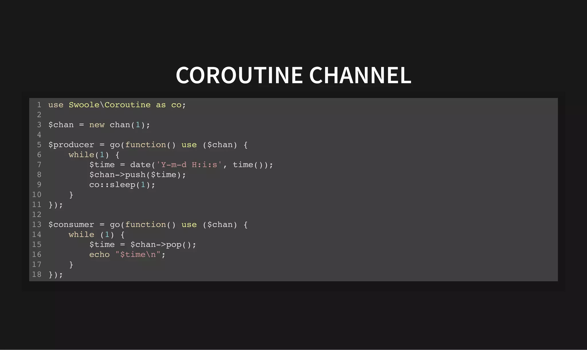 COROUTINE CHANNEL
COROUTINE CHANNEL
use SwooleCoroutine as co;
$chan = new chan(1);
$producer = go(function() use ($chan) {
while(1) {
$time = date('Y-m-d H:i:s', time());
$chan->push($time);
co::sleep(1);
}
});
$consumer = go(function() use ($chan) {
while (1) {
$time = $chan->pop();
echo "$timen";
}
});
1
2
3
4
5
6
7
8
9
10
11
12
13
14
15
16
17
18
 