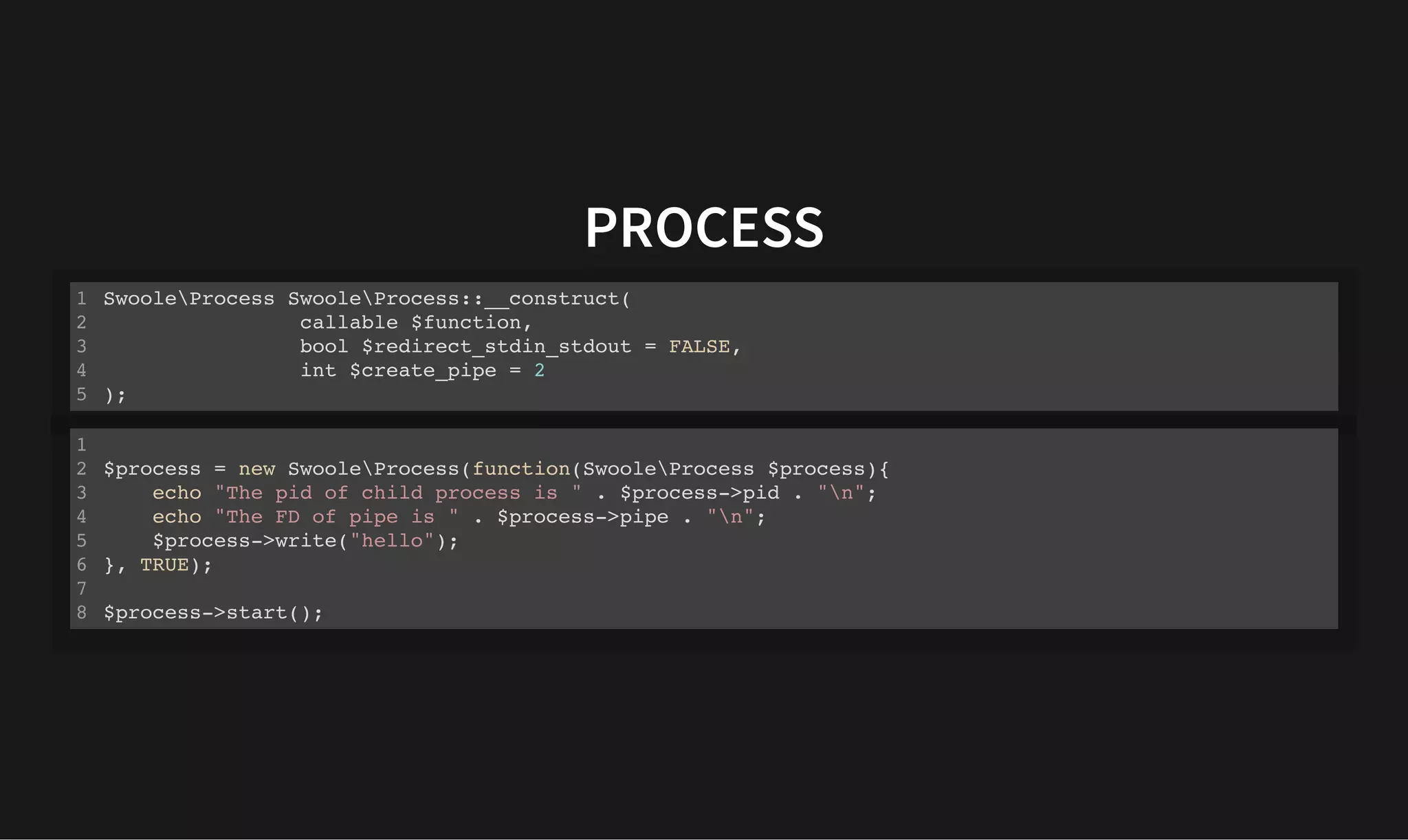 PROCESS
PROCESS
SwooleProcess SwooleProcess::__construct(
callable $function,
bool $redirect_stdin_stdout = FALSE,
int $create_pipe = 2
);
1
2
3
4
5
$process = new SwooleProcess(function(SwooleProcess $process){
echo "The pid of child process is " . $process->pid . "n";
echo "The FD of pipe is " . $process->pipe . "n";
$process->write("hello");
}, TRUE);
$process->start();
1
2
3
4
5
6
7
8
 