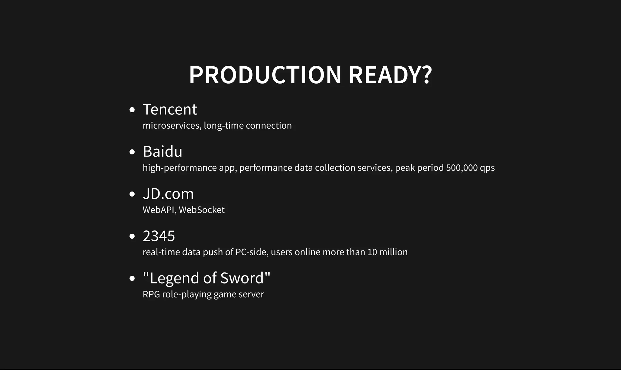 PRODUCTION READY?
PRODUCTION READY?
Tencent
microservices, long-time connection
Baidu
high-performance app, performance data collection services, peak period 500,000 qps
JD.com
WebAPI, WebSocket
2345
real-time data push of PC-side, users online more than 10 million
"Legend of Sword"
RPG role-playing game server
 