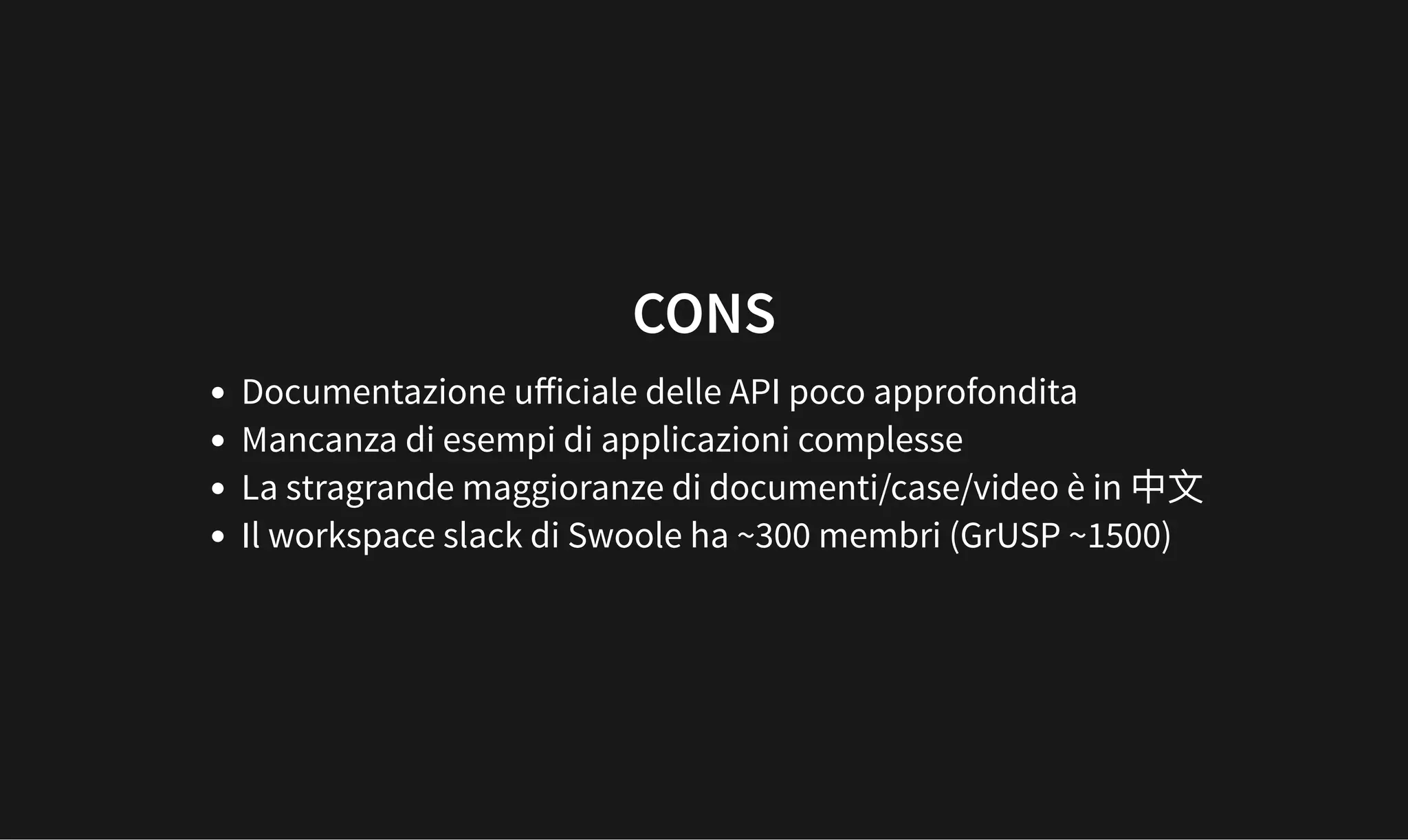 CONS
CONS
Documentazione uﬀiciale delle API poco approfondita
Mancanza di esempi di applicazioni complesse
La stragrande maggioranze di documenti/case/video è in
Il workspace slack di Swoole ha ~300 membri (GrUSP ~1500)
 