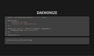 DAEMONIZE
DAEMONIZE
$http = new SwooleHttpServer("0.0.0.0", 9501);
$http->set([
'daemonize' => true,
'log_file' => '/tmp/swoole.log',
]);
$http->on('request', function ($request, $response) {
$response->end("Hello Worldn");
});
$http->start();
1
2
3
4
5
6
7
8
9
10
11
12
$ php my_hello_world_server.php
$
 