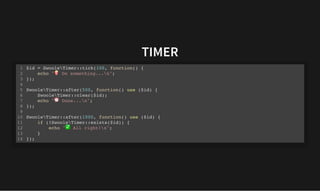 TIMER
TIMER
$id = SwooleTimer::tick(100, function() {
echo " Do something...n";
});
SwooleTimer::after(500, function() use ($id) {
SwooleTimer::clear($id);
echo " Done...n";
});
SwooleTimer::after(1000, function() use ($id) {
if (!SwooleTimer::exists($id)) {
echo " All right!n";
}
});
1
2
3
4
5
6
7
8
9
10
11
12
13
14
 