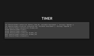 TIMER
TIMER
int SwooleTimer::after(int $after_time_ms, callable $callback [, string[] $param ])
int SwooleTimer::tick(int $interval_ms, callable $callback [, string[] $param ])
bool SwooleTimer::exists(int $timer_id)
mixed SwooleTimer::list()
mixed SwooleTimer::stats()
mixed SwooleTimer::info(int $timer_id)
bool SwooleTimer::clear(int $timer_id)
bool SwooleTimer::clearAll()
 
