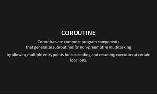 COROUTINE
COROUTINE
Coroutines are computer program components
that generalize subroutines for non-preemptive multitasking
by allowing multiple entry points for suspending and resuming execution at certain
locations.
 