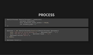 PROCESS
PROCESS
SwooleProcess SwooleProcess::__construct(
callable $function,
bool $redirect_stdin_stdout = FALSE,
int $create_pipe = 2
);
1
2
3
4
5
$process = new SwooleProcess(function(SwooleProcess $process){
echo "The pid of child process is " . $process->pid . "n";
echo "The FD of pipe is " . $process->pipe . "n";
$process->write("hello");
}, TRUE);
$process->start();
1
2
3
4
5
6
7
8
 
