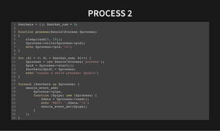 PROCESS 2
PROCESS 2
$workers = []; $worker_num = 3;
function process(SwooleProcess $process)
{
sleep(rand(5, 10));
$process->write($process->pid);
echo $process->pid."n";
}
for ($i = 0; $i < $worker_num; $i++) {
$process = new SwooleProcess('process');
$pid = $process->start();
$workers[$pid] = $process;
echo "create a child process: $pidn";
}
foreach ($workers as $process) {
swoole_event_add(
$process->pipe,
function ($pipe) use ($process) {
$data = $process->read();
echo "RECV: ".$data."n";
swoole_event_del($pipe);
}
);
}
1
2
3
4
5
6
7
8
9
10
11
12
13
14
15
16
17
18
19
20
21
22
23
24
25
26
 