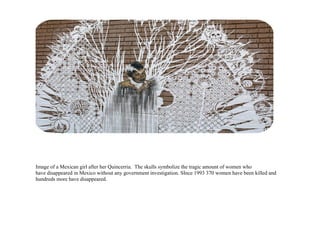 Image of a Mexican girl after her Quincerria. The skulls symbolize the tragic amount of women who
have disappeared in Mexico without any government investigation. SInce 1993 370 women have been killed and
hundreds more have disappeared.
 