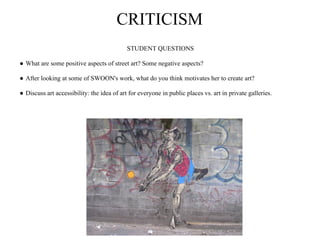 CRITICISM
                                            STUDENT QUESTIONS

● What are some positive aspects of street art? Some negative aspects?

● After looking at some of SWOON's work, what do you think motivates her to create art?

● Discuss art accessibility: the idea of art for everyone in public places vs. art in private galleries.
 