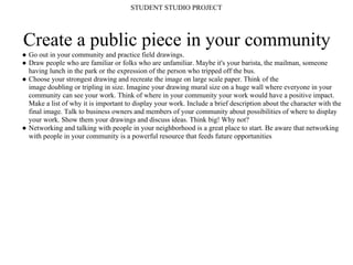 STUDENT STUDIO PROJECT




Create a public piece in your community
● Go out in your community and practice field drawings.
● Draw people who are familiar or folks who are unfamiliar. Maybe it's your barista, the mailman, someone
  having lunch in the park or the expression of the person who tripped off the bus.
● Choose your strongest drawing and recreate the image on large scale paper. Think of the
  image doubling or tripling in size. Imagine your drawing mural size on a huge wall where everyone in your
  community can see your work. Think of where in your community your work would have a positive impact.
  Make a list of why it is important to display your work. Include a brief description about the character with the
  final image. Talk to business owners and members of your community about possibilities of where to display
  your work. Show them your drawings and discuss ideas. Think big! Why not?
● Networking and talking with people in your neighborhood is a great place to start. Be aware that networking
  with people in your community is a powerful resource that feeds future opportunities
 