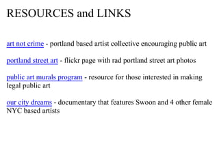 RESOURCES and LINKS

art not crime - portland based artist collective encouraging public art

portland street art - flickr page with rad portland street art photos

public art murals program - resource for those interested in making
legal public art

our city dreams - documentary that features Swoon and 4 other female
NYC based artists
 