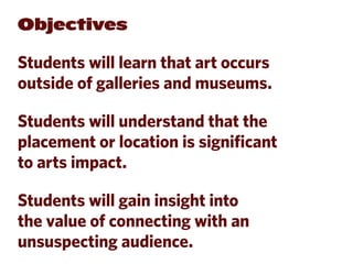 Objectives

Students will learn that art occurs
outside of galleries and museums.

Students will understand that the
placement or location is significant
to arts impact.

Students will gain insight into
the value of connecting with an
unsuspecting audience.
 