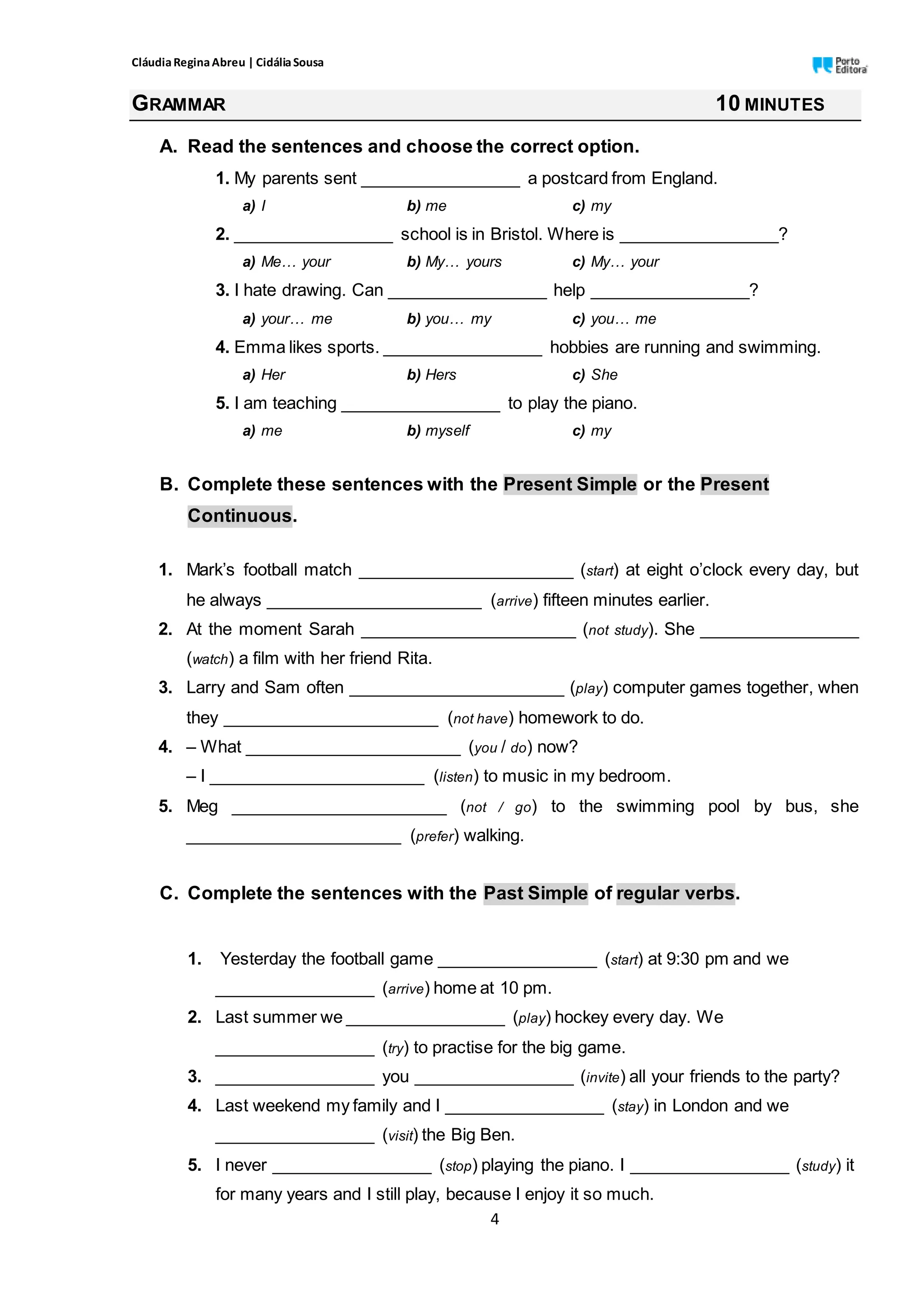 CláudiaReginaAbreu | CidáliaSousa
4
GRAMMAR 10 MINUTES
A. Read the sentences and choose the correct option.
1. My parents sent _________________ a postcard from England.
a) I b) me c) my
2. _________________ school is in Bristol. Where is _________________?
a) Me… your b) My… yours c) My… your
3. I hate drawing. Can _________________ help _________________?
a) your… me b) you… my c) you… me
4. Emma likes sports. _________________ hobbies are running and swimming.
a) Her b) Hers c) She
5. I am teaching _________________ to play the piano.
a) me b) myself c) my
B. Complete these sentences with the Present Simple or the Present
Continuous.
1. Mark’s football match _______________________ (start) at eight o’clock every day, but
he always _______________________ (arrive) fifteen minutes earlier.
2. At the moment Sarah _______________________ (not study). She _________________
(watch) a film with her friend Rita.
3. Larry and Sam often _______________________ (play) computer games together, when
they _______________________ (not have) homework to do.
4. – What _______________________ (you / do) now?
– I _______________________ (listen) to music in my bedroom.
5. Meg _______________________ (not / go) to the swimming pool by bus, she
_______________________ (prefer) walking.
C. Complete the sentences with the Past Simple of regular verbs.
1. Yesterday the football game _________________ (start) at 9:30 pm and we
_________________ (arrive) home at 10 pm.
2. Last summer we _________________ (play) hockey every day. We
_________________ (try) to practise for the big game.
3. _________________ you _________________ (invite) all your friends to the party?
4. Last weekend my family and I _________________ (stay) in London and we
_________________ (visit) the Big Ben.
5. I never _________________ (stop) playing the piano. I _________________ (study) it
for many years and I still play, because I enjoy it so much.
 