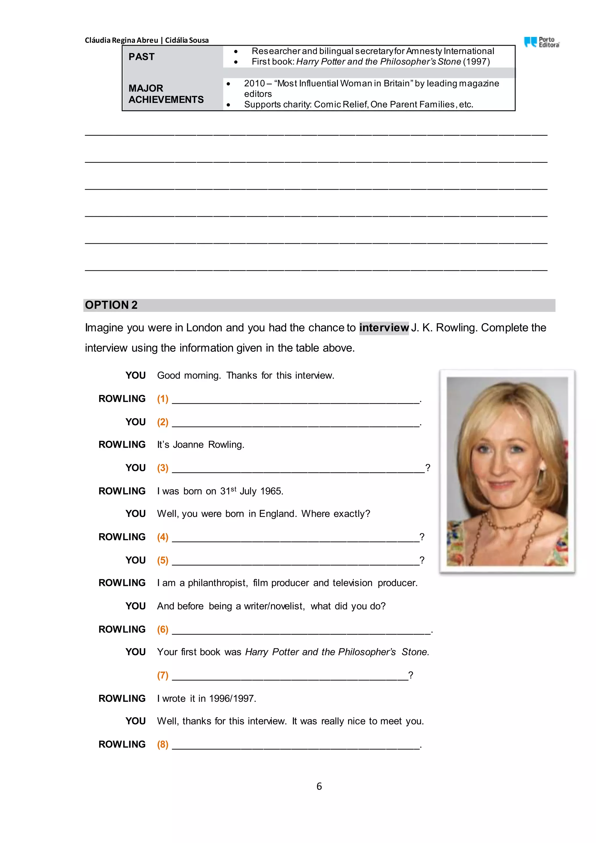 CláudiaReginaAbreu | CidáliaSousa
6
PAST
 Researcher and bilingual secretaryfor Amnesty International
 First book: Harry Potter and the Philosopher’s Stone (1997)
MAJOR
ACHIEVEMENTS
 2010 – “Most Influential Woman in Britain” by leading magazine
editors
 Supports charity: Comic Relief,One Parent Families,etc.
_____________________________________________________________________________________
_____________________________________________________________________________________
_____________________________________________________________________________________
_____________________________________________________________________________________
_____________________________________________________________________________________
_____________________________________________________________________________________
OPTION 2
Imagine you were in London and you had the chance to interview J. K. Rowling. Complete the
interview using the information given in the table above.
YOU Good morning. Thanks for this interview.
ROWLING (1) _____________________________________________.
YOU (2) _____________________________________________.
ROWLING It’s Joanne Rowling.
YOU (3) ______________________________________________?
ROWLING I was born on 31st July 1965.
YOU Well, you were born in England. Where exactly?
ROWLING (4) _____________________________________________?
YOU (5) _____________________________________________?
ROWLING I am a philanthropist, film producer and television producer.
YOU And before being a writer/novelist, what did you do?
ROWLING (6) _______________________________________________.
YOU Your first book was Harry Potter and the Philosopher’s Stone.
(7) ___________________________________________?
ROWLING I wrote it in 1996/1997.
YOU Well, thanks for this interview. It was really nice to meet you.
ROWLING (8) _____________________________________________.
 
