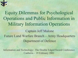 Equity Dilemmas for Psychological
Operations and Public Information in
  Military Information Operations
             Captain Jeff Malone
Future Land Warfare Branch – Army Headquarters
            Department of Defence

Information and Technology: The Double Edged Sword Conference
                  Canberra – 19 February 2001
 