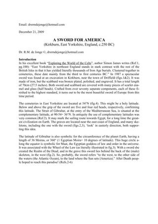 Email: drsrmdejonge@hotmail.com

December 21, 2009

                            A SWORD FOR AMERICA
                    (Kirkburn, East Yorkshire, England, c.250 BC)

Dr. R.M. de Jonge ©, drsrmdejonge@hotmail.com

Introduction
In his excellent book “Exploring the World of the Celts”, author Simon James writes (Ref.1,
pg.100): “East Yorkshire in northeast England stands in stark contrast with the rest of the
British Isles in that it has yielded literally thousands of Iron Age burials. Clustered together in
cemeteries, these date mainly from the third to first centuries BC.” In 1987 a spectacular
sword was found at an excavation in Kirkburn, near the town of Driffield (figs.1&2). It was
made of iron, but the scabbard was bronze plated, polished, and engraved. It has a total length
of 70cm (27.5 inches). Both sword and scabbard are covered with many pieces of scarlet ena-
mel and glass (half beads). Crafted from over seventy separate components, each of these fi-
nished to the highest standard, it turns out to be the most beautiful sword of Europe from this
time period.

The cemeteries in East Yorkshire are located at 54°N (fig.4). This might be a holy latitude.
Below and above the grip of the sword are five and four red beads, respectively, confirming
this latitude. The Strait of Gibraltar, at the entry of the Mediterranean Sea, is situated at the
complementary latitude, at 90-54= 36°N. In antiquity the use of complementary latitudes was
very common (Ref.2). It may mark the sailing route towards Egypt, for a long time the great-
est civilization on Earth. The graves are located near the east coast of England, and many ske-
letons, including the one with the sword (figs.2,3), ‘look’ in easterly direction, both suppor-
ting this idea.

The latitude of Gibraltar is also symbolic for the circumference of the planet Earth, having a
length of 36 Moiras, or 360° (1 Egyptian Moira= 10 degrees of latitude). This huge circle a-
long the equator is symbolic for Maat, the Egyptian goddess of law and order in the universe.
It was associated with the Wheel of the Law (as literally illustrated in fig.3). With a sword she
created the Realm of the Dead, and in the grave this sword lies behind the back of the (male)
skeleton, in the west (fig.2). So, probably, the sword refers “to the west, to the other side of
the waters (the Atlantic Ocean), to the land where the Sun sets (America).” After Death peop-
le hoped to reach this paradise! (Refs.2-6)
 