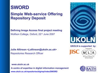 UKOLN is supported  by: SWORD Simple Web-service Offering Repository Deposit Defining Image Access final project meeting Wolfson College, Oxford, 22 nd  June 2007 Julie Allinson <j.allinson@ukoln.ac.uk> Repositories Research Officer A centre of expertise in digital information management www.ukoln.ac.uk 