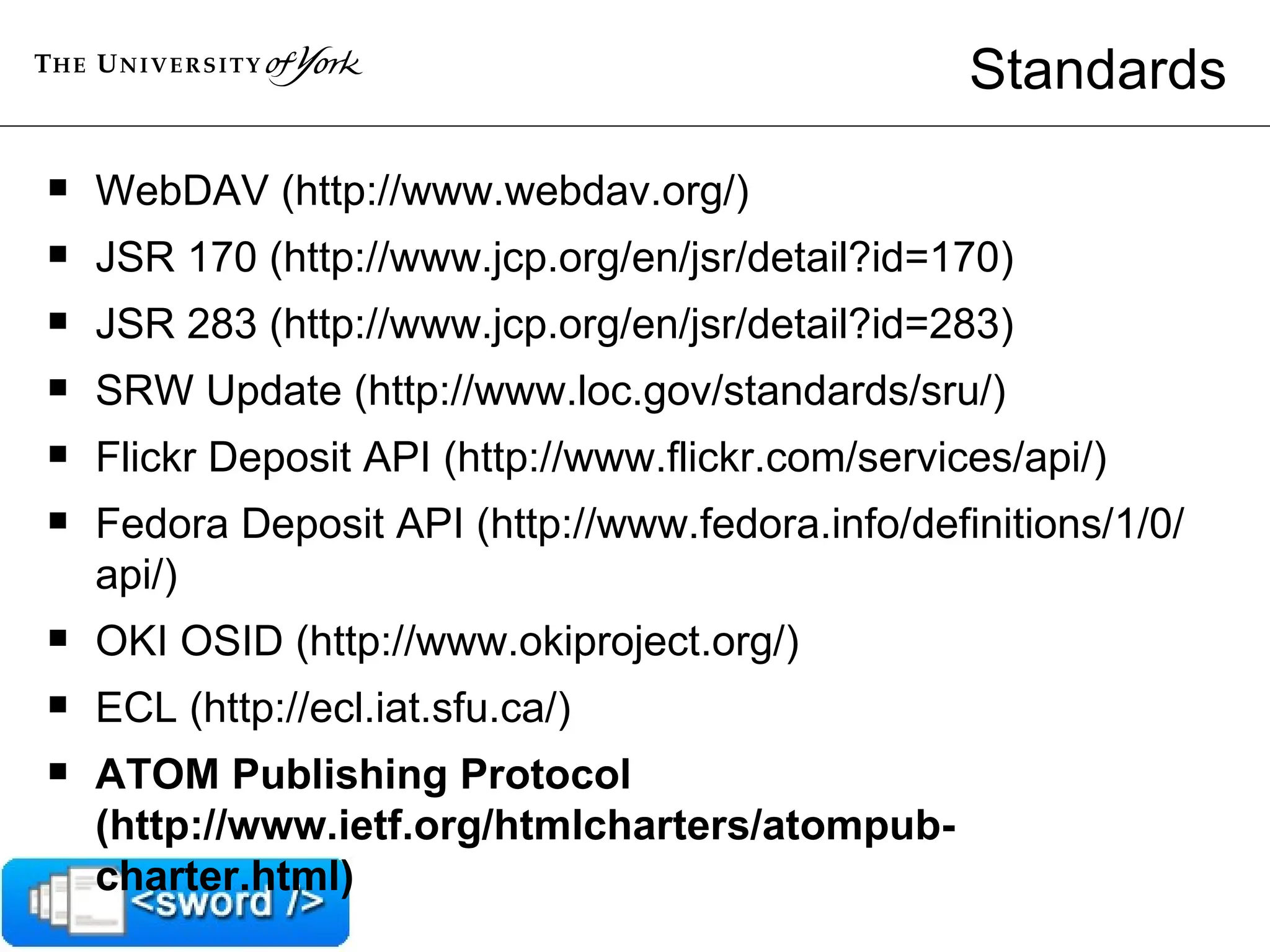 Standards WebDAV (http://www.webdav.org/)  JSR 170 (http://www.jcp.org/en/jsr/detail?id=170)  JSR 283 (http://www.jcp.org/en/jsr/detail?id=283)  SRW Update (http://www.loc.gov/standards/sru/)  Flickr Deposit API (http://www.flickr.com/services/api/)  Fedora Deposit API (http://www.fedora.info/definitions/1/0/api/)  OKI OSID (http://www.okiproject.org/)  ECL (http://ecl.iat.sfu.ca/)  ATOM Publishing Protocol (http://www.ietf.org/htmlcharters/atompub-charter.html)  