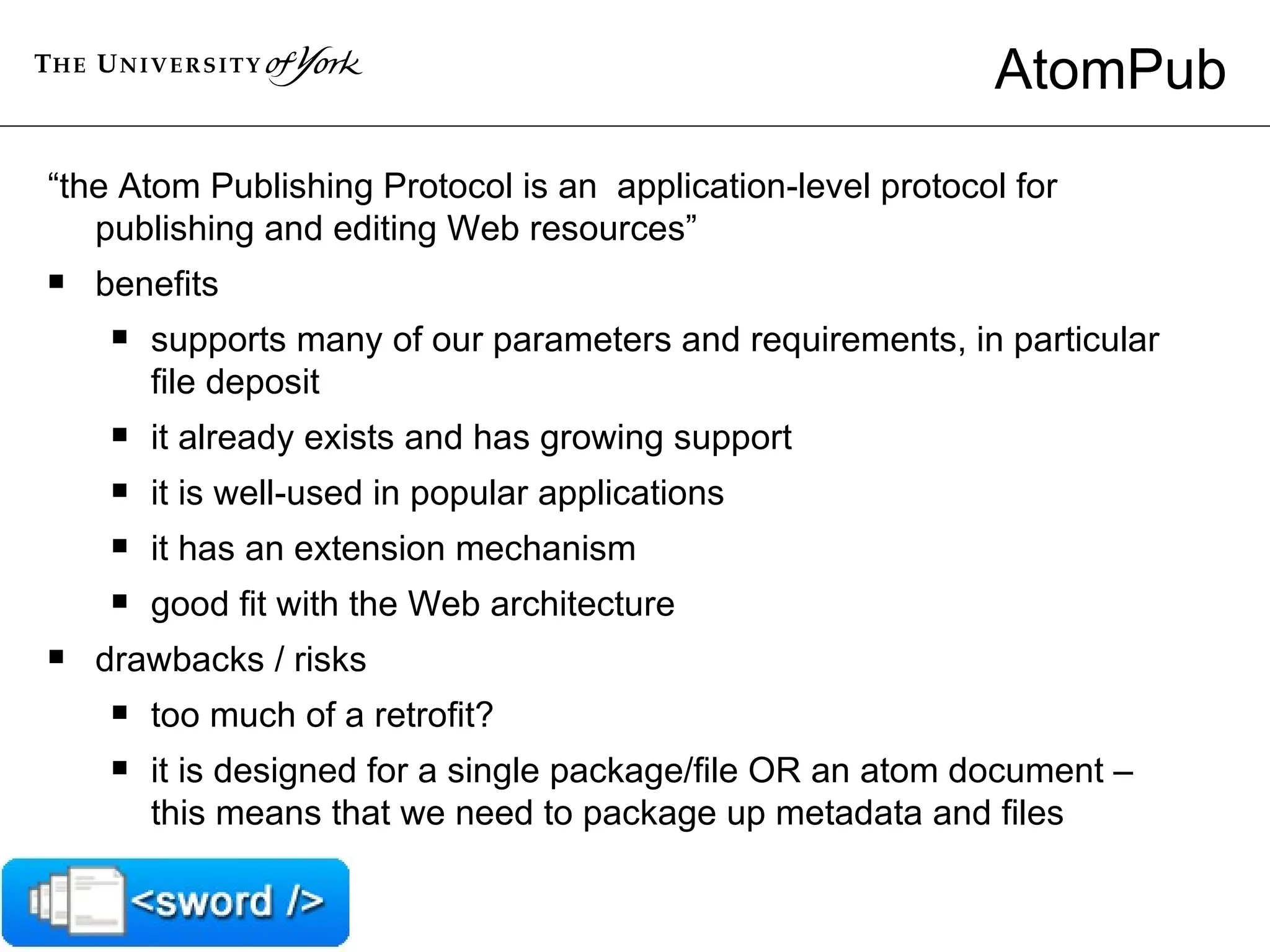 AtomPub “ the Atom Publishing Protocol is an  application-level protocol for publishing and editing Web resources” benefits  supports many of our parameters and requirements, in particular file deposit it already exists and has growing support  it is well-used in popular applications it has an extension mechanism  good fit with the Web architecture drawbacks / risks  too much of a retrofit?  it is designed for a single package/file OR an atom document – this means that we need to package up metadata and files  